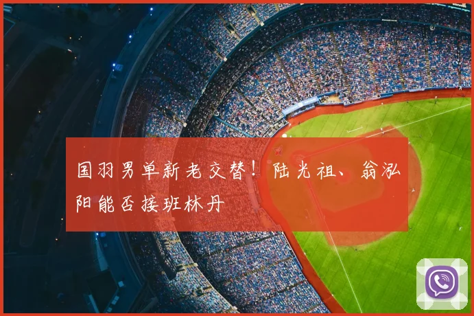 国羽男单新老交替！陆光祖、翁泓阳能否接班林丹