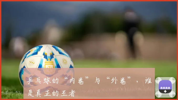 乒乓球的“内卷”与“外卷”,谁是真正的王者